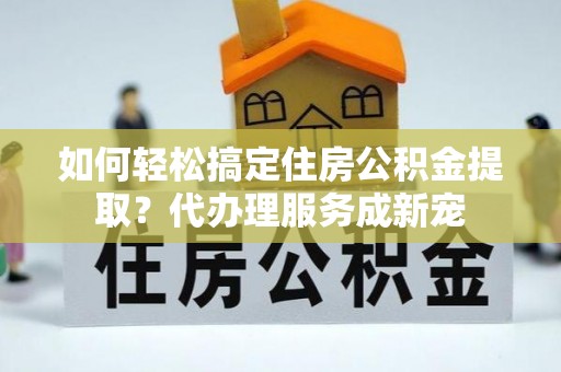 烈屿如何轻松搞定住房公积金提取？代办理服务成新宠