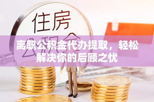 烈屿离职公积金代办提取，轻松解决你的后顾之忧
