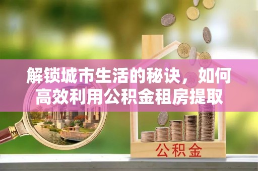 烈屿解锁城市生活的秘诀，如何高效利用公积金租房提取