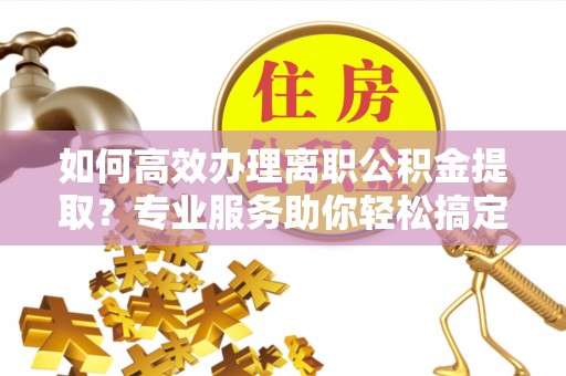 烈屿如何高效办理离职公积金提取？专业服务助你轻松搞定