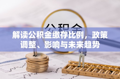 烈屿解读公积金缴存比例，政策调整、影响与未来趋势
