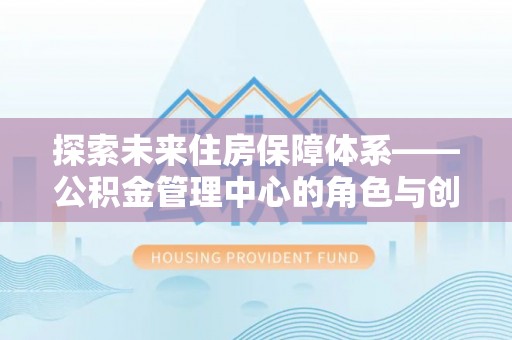 烈屿探索未来住房保障体系——公积金管理中心的角色与创新