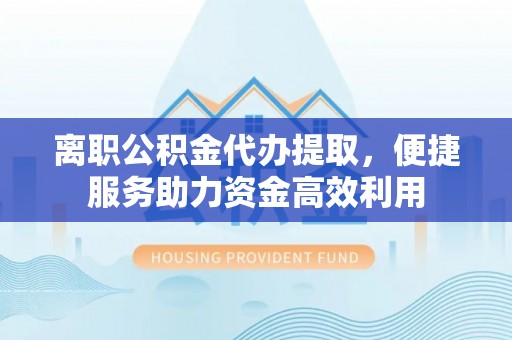 烈屿离职公积金代办提取，便捷服务助力资金高效利用