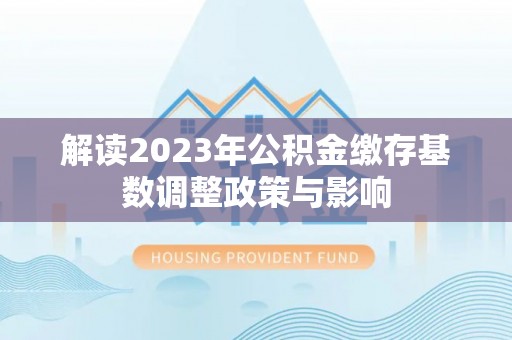 烈屿解读2023年公积金缴存基数调整政策与影响