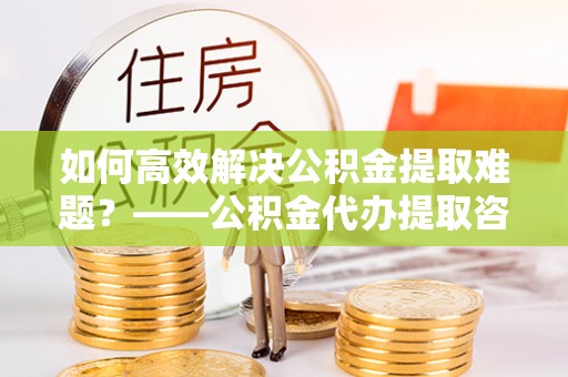 烈屿如何高效解决公积金提取难题？——公积金代办提取咨询服务全解析