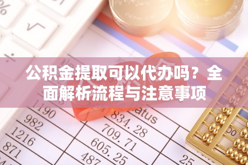 烈屿公积金提取可以代办吗？全面解析流程与注意事项