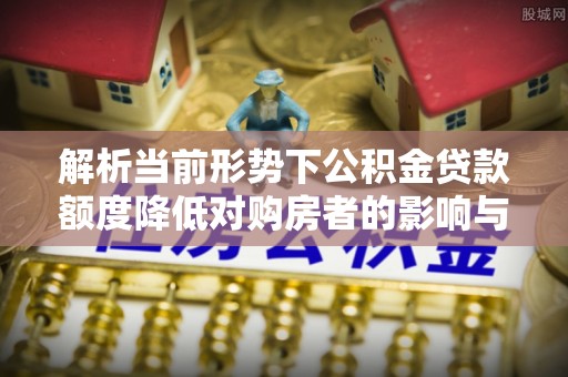 烈屿解析当前形势下公积金贷款额度降低对购房者的影响与应对策略