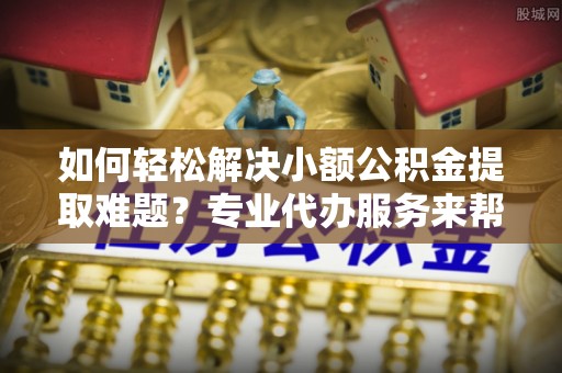 烈屿如何轻松解决小额公积金提取难题？专业代办服务来帮忙