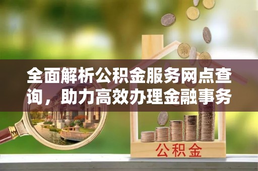 烈屿全面解析公积金服务网点查询，助力高效办理金融事务