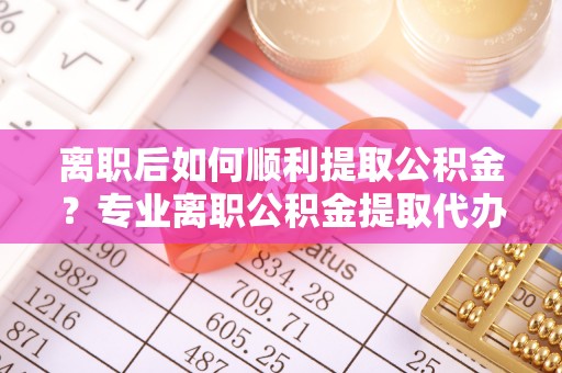 烈屿离职后如何顺利提取公积金？专业离职公积金提取代办服务指南