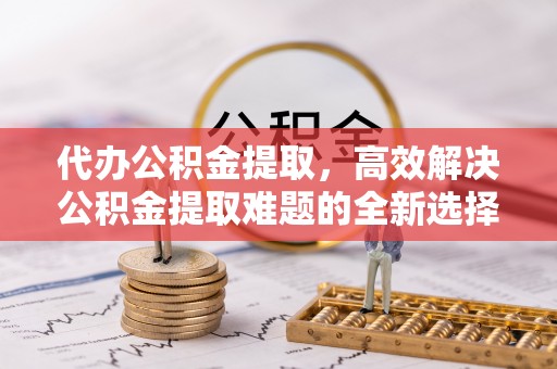 烈屿代办公积金提取，高效解决公积金提取难题的全新选择