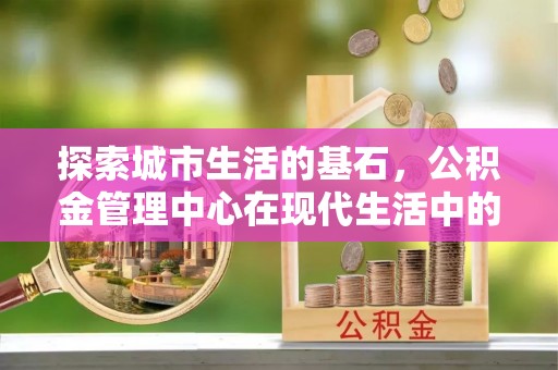 烈屿探索城市生活的基石，公积金管理中心在现代生活中的重要角色