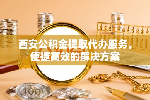 烈屿西安公积金提取代办服务，便捷高效的解决方案