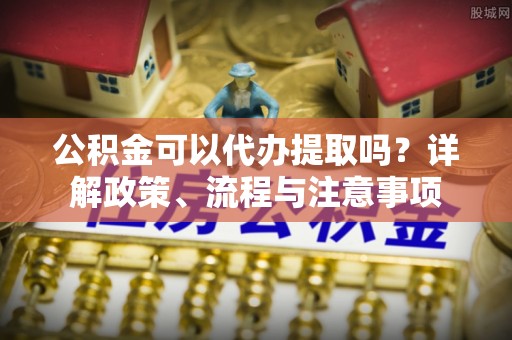 烈屿公积金可以代办提取吗？详解政策、流程与注意事项