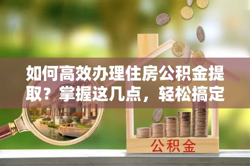 烈屿如何高效办理住房公积金提取？掌握这几点，轻松搞定！