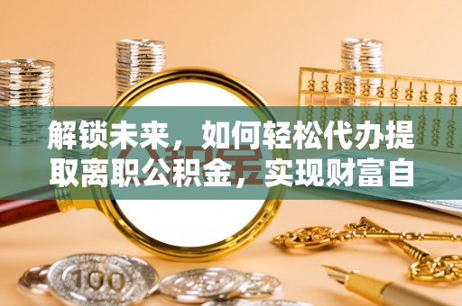 烈屿解锁未来，如何轻松代办提取离职公积金，实现财富自由的第一步