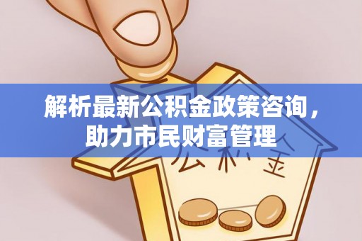 烈屿解析最新公积金政策咨询，助力市民财富管理