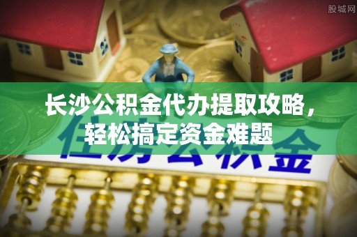 烈屿长沙公积金代办提取攻略，轻松搞定资金难题
