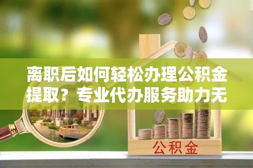 烈屿离职后如何轻松办理公积金提取？专业代办服务助力无忧