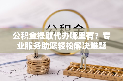 烈屿公积金提取代办哪里有？专业服务助您轻松解决难题
