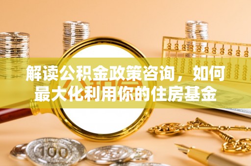 烈屿解读公积金政策咨询，如何最大化利用你的住房基金