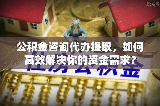 烈屿公积金咨询代办提取，如何高效解决你的资金需求？