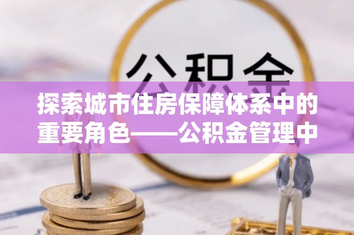 烈屿探索城市住房保障体系中的重要角色——公积金管理中心