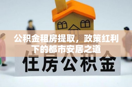 烈屿公积金租房提取，政策红利下的都市安居之道