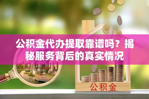烈屿公积金代办提取靠谱吗？揭秘服务背后的真实情况