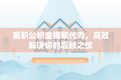 烈屿离职公积金提取代办，高效解决你的后顾之忧