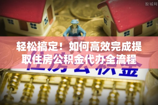 烈屿轻松搞定！如何高效完成提取住房公积金代办全流程