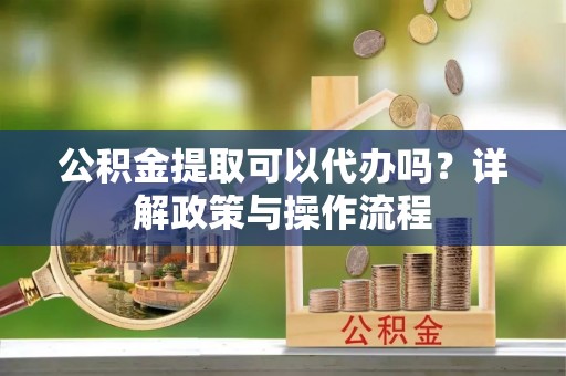 烈屿公积金提取可以代办吗？详解政策与操作流程