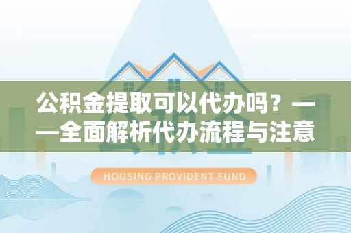 烈屿公积金提取可以代办吗？——全面解析代办流程与注意事项